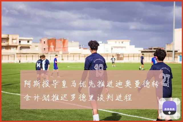 阿斯报导皇马优先推进迪奥曼德转会计划推迟罗德里谈判进程