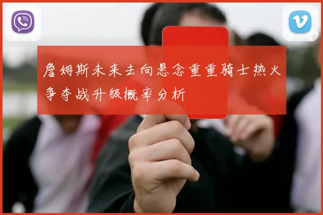 詹姆斯未来去向悬念重重骑士热火争夺战升级概率分析