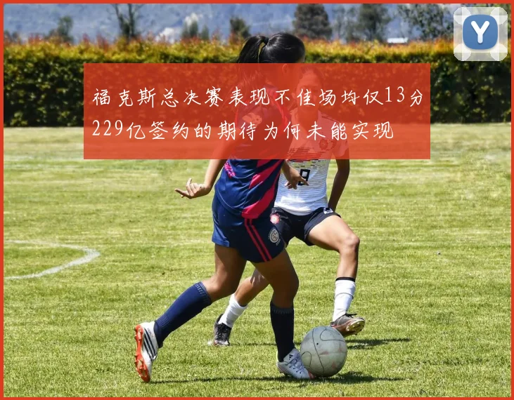 福克斯总决赛表现不佳场均仅13分229亿签约的期待为何未能实现