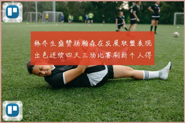 韩乔生盛赞杨瀚森在发展联盟表现出色连续四天三场比赛刷新个人得分与篮板纪录