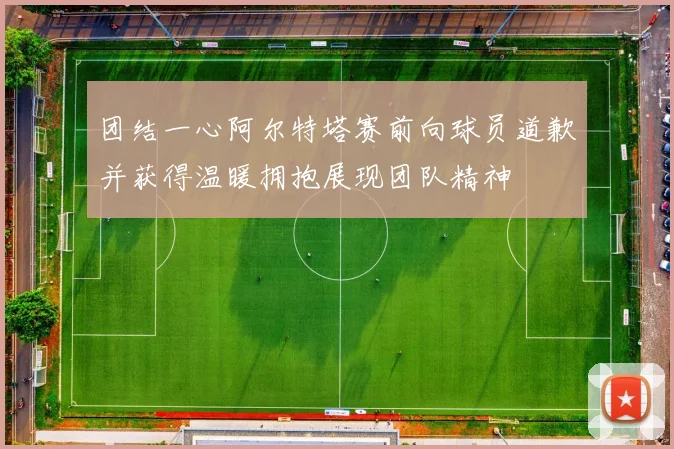 团结一心阿尔特塔赛前向球员道歉并获得温暖拥抱展现团队精神