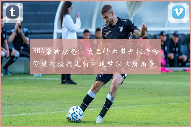NBA最新动态：莫兰特加盟开拓者哈登续约谈判进行中追梦助力詹眉争冠