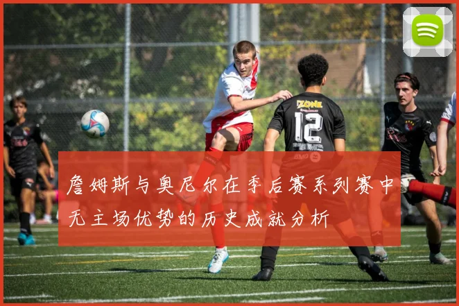 詹姆斯与奥尼尔在季后赛系列赛中无主场优势的历史成就分析