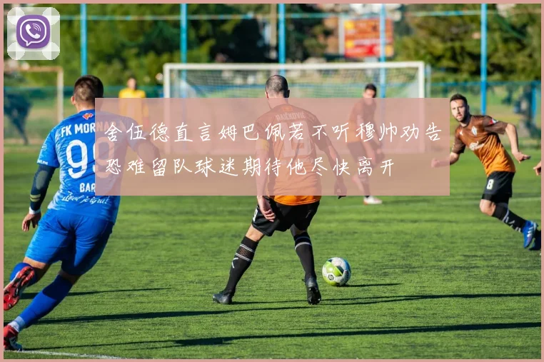 舍伍德直言姆巴佩若不听穆帅劝告恐难留队球迷期待他尽快离开