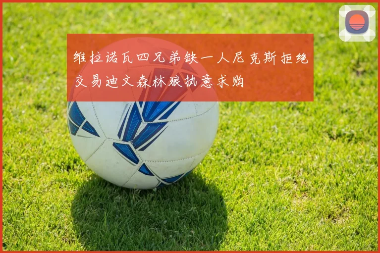 维拉诺瓦四兄弟缺一人尼克斯拒绝交易迪文森林狼执意求购