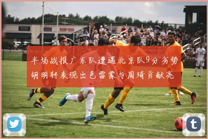 半场战报广东队遭遇北京队9分劣势胡明轩表现出色雷蒙与周琦贡献亮眼数据