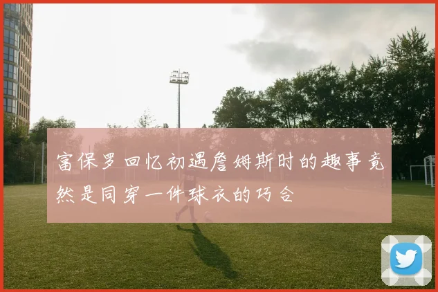 富保罗回忆初遇詹姆斯时的趣事竟然是同穿一件球衣的巧合