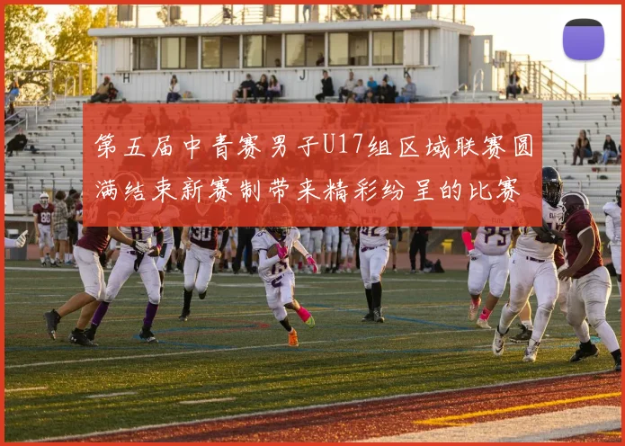 第五届中青赛男子U17组区域联赛圆满结束新赛制带来精彩纷呈的比赛体验