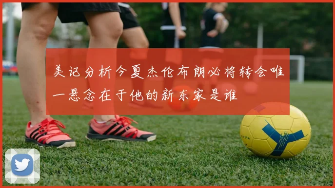 美记分析今夏杰伦布朗必将转会唯一悬念在于他的新东家是谁