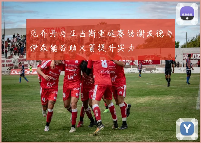 范乔丹与亚当斯重返赛场谢泼德与伊森能否助火箭提升实力