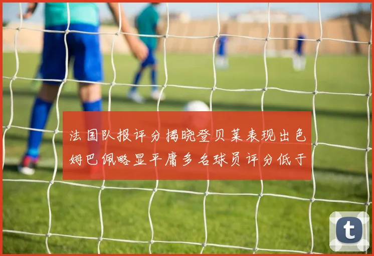 法国队报评分揭晓登贝莱表现出色姆巴佩略显平庸多名球员评分低于六分
