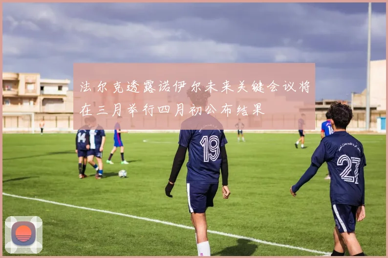 法尔克透露诺伊尔未来关键会议将在三月举行四月初公布结果