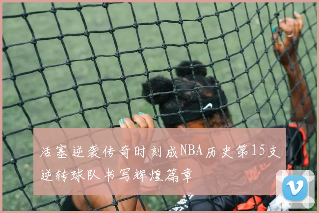 活塞逆袭传奇时刻成NBA历史第15支逆转球队书写辉煌篇章