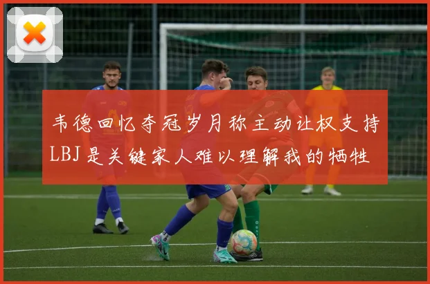 韦德回忆夺冠岁月称主动让权支持LBJ是关键家人难以理解我的牺牲