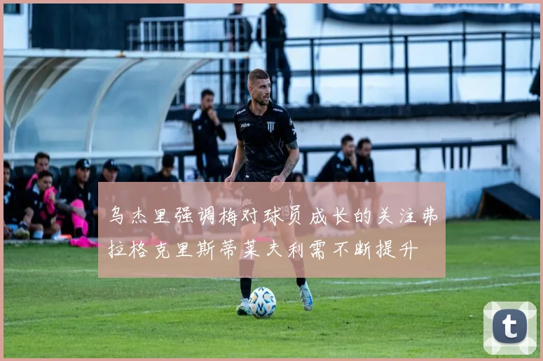 乌杰里强调梅对球员成长的关注弗拉格克里斯蒂莱夫利需不断提升
