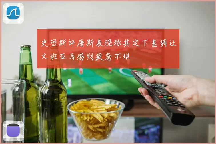 史密斯评唐斯表现称其定下基调让文班亚马感到疲惫不堪