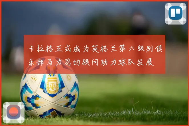 卡拉格正式成为英格兰第六级别俱乐部马力恩的顾问助力球队发展
