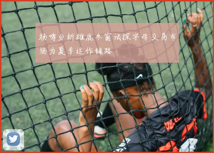 杨鸣分析雄鹿冬窗试探字母交易市场为夏季运作铺路