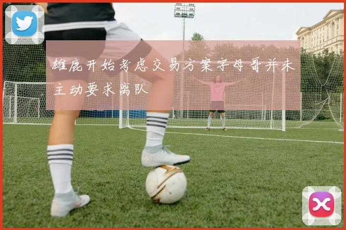 雄鹿开始考虑交易方案字母哥并未主动要求离队
